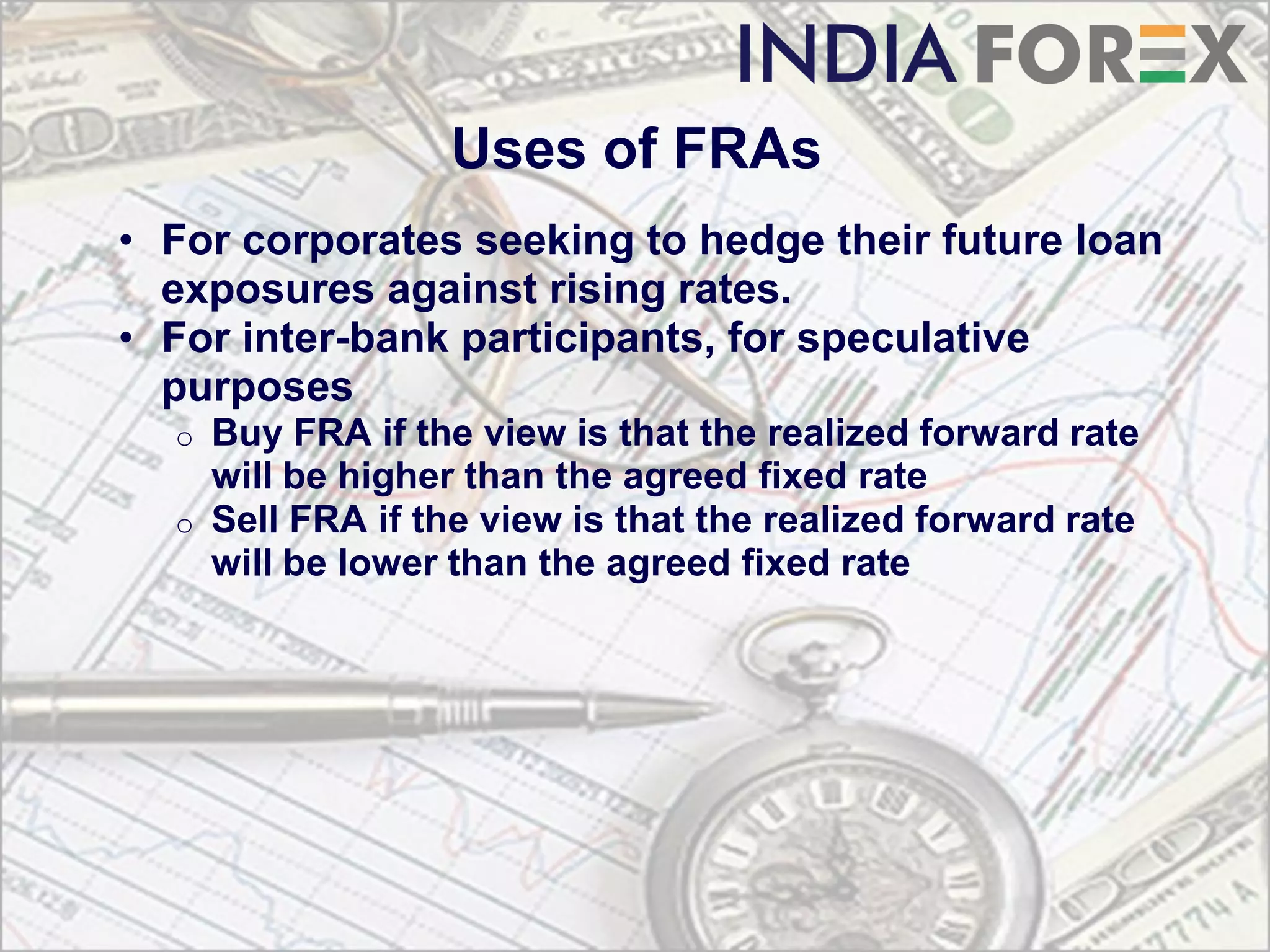 Uses of FRAs
• For corporates seeking to hedge their future loan
  exposures against rising rates.
• For inter-bank participants, for speculative
  purposes
  o Buy FRA if the view is that the realized forward rate
    will be higher than the agreed fixed rate
  o Sell FRA if the view is that the realized forward rate
    will be lower than the agreed fixed rate
 