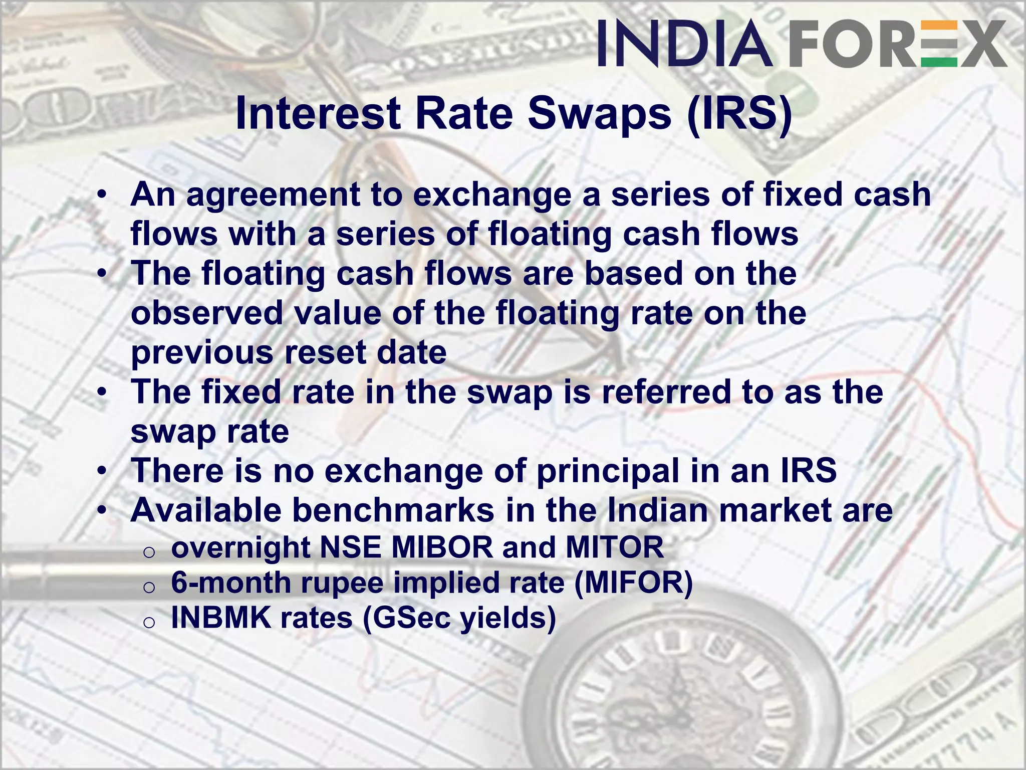 Interest Rate Swaps (IRS)
• An agreement to exchange a series of fixed cash
  flows with a series of floating cash flows
• The floating cash flows are based on the
  observed value of the floating rate on the
  previous reset date
• The fixed rate in the swap is referred to as the
  swap rate
• There is no exchange of principal in an IRS
• Available benchmarks in the Indian market are
  o   overnight NSE MIBOR and MITOR
  o   6-month rupee implied rate (MIFOR)
  o   INBMK rates (GSec yields)
 