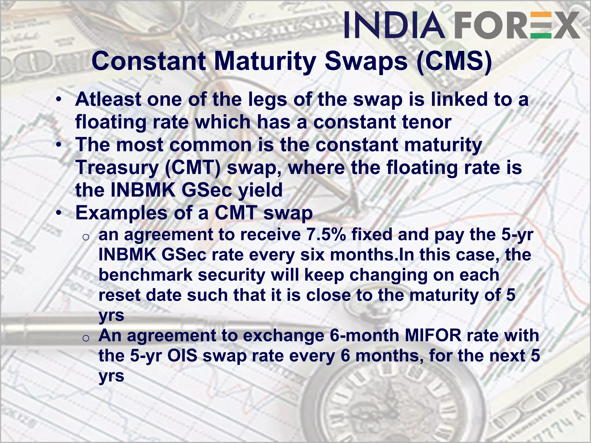 Constant Maturity Swaps (CMS)
• Atleast one of the legs of the swap is linked to a
  floating rate which has a constant tenor
• The most common is the constant maturity
  Treasury (CMT) swap, where the floating rate is
  the INBMK GSec yield
• Examples of a CMT swap
  o   an agreement to receive 7.5% fixed and pay the 5-yr
      INBMK GSec rate every six months.In this case, the
      benchmark security will keep changing on each
      reset date such that it is close to the maturity of 5
      yrs
  o   An agreement to exchange 6-month MIFOR rate with
      the 5-yr OIS swap rate every 6 months, for the next 5
      yrs
 