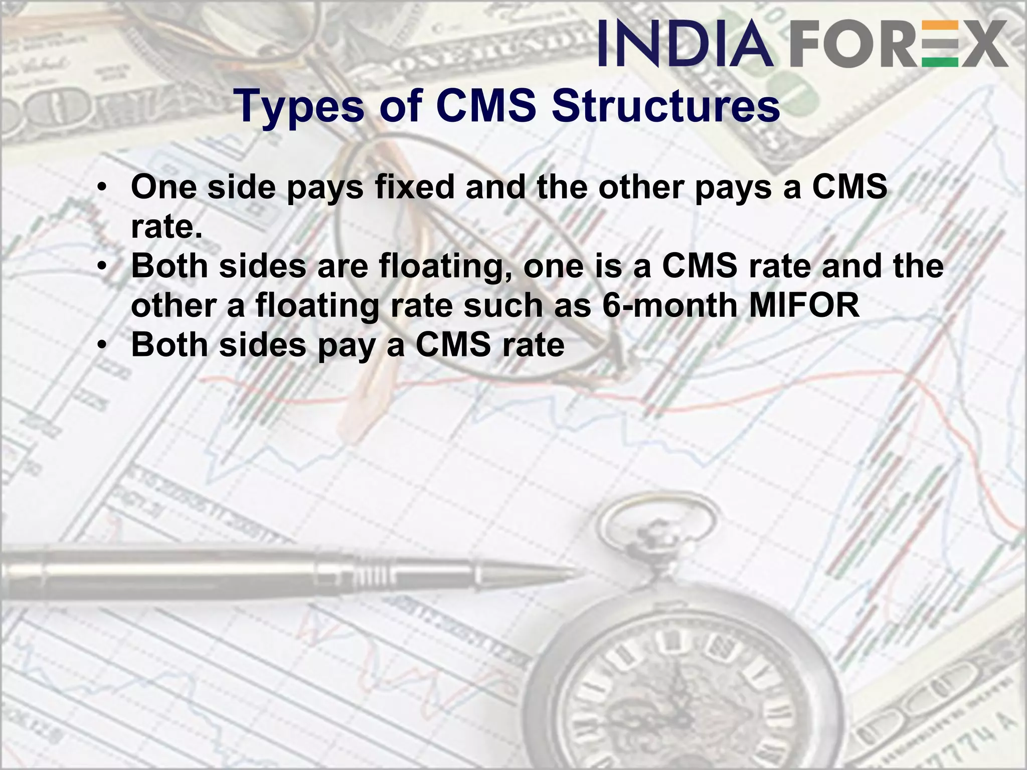 Types of CMS Structures
• One side pays fixed and the other pays a CMS
  rate.
• Both sides are floating, one is a CMS rate and the
  other a floating rate such as 6-month MIFOR
• Both sides pay a CMS rate
 