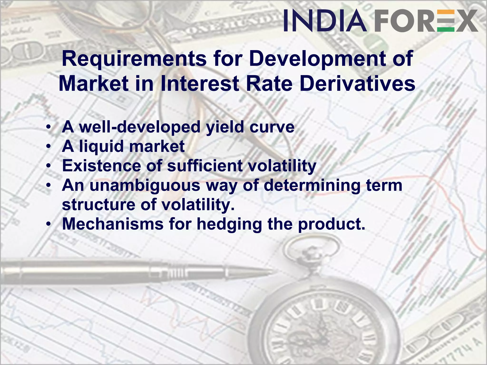 Requirements for Development of
    Market in Interest Rate Derivatives
• A well-developed yield curve
• A liquid market
• Existence of sufficient volatility
• An unambiguous way of determining term
  structure of volatility.
• Mechanisms for hedging the product.
 