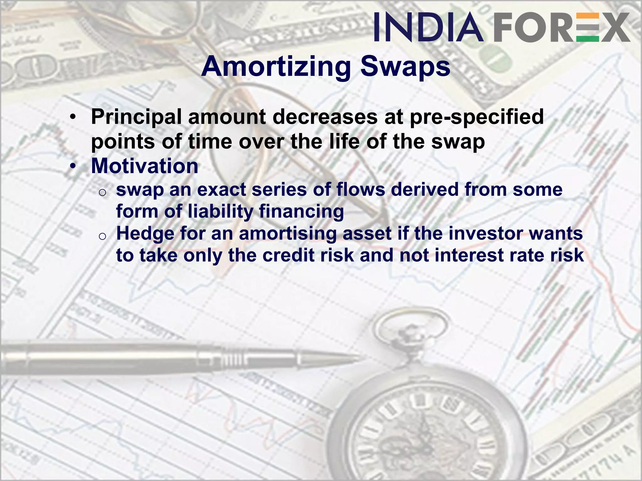 Amortizing Swaps
• Principal amount decreases at pre-specified
  points of time over the life of the swap
• Motivation
  o   swap an exact series of flows derived from some
      form of liability financing
  o   Hedge for an amortising asset if the investor wants
      to take only the credit risk and not interest rate risk
 