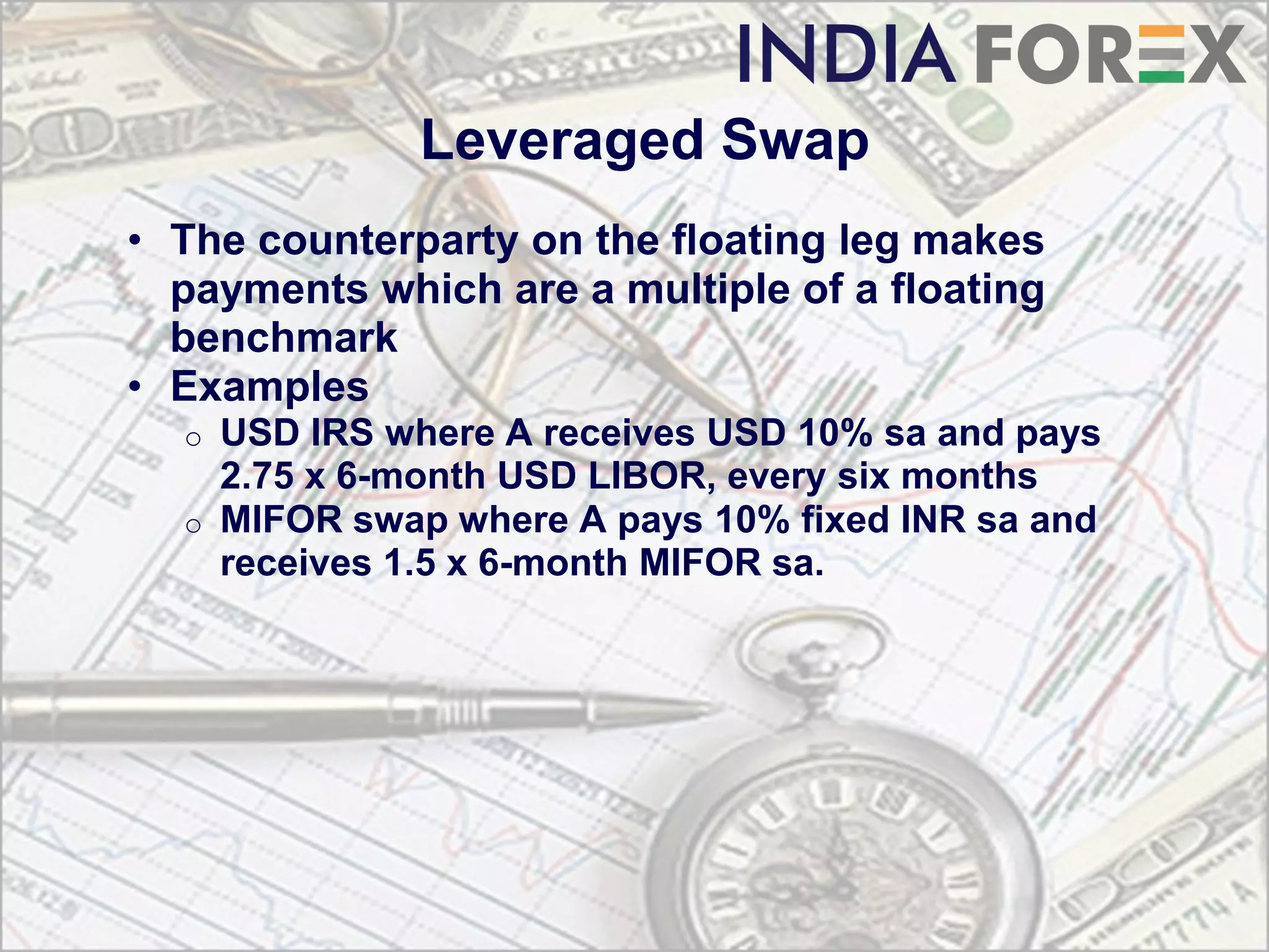 Leveraged Swap
• The counterparty on the floating leg makes
  payments which are a multiple of a floating
  benchmark
• Examples
  o USD IRS where A receives USD 10% sa and pays
    2.75 x 6-month USD LIBOR, every six months
  o MIFOR swap where A pays 10% fixed INR sa and
    receives 1.5 x 6-month MIFOR sa.
 