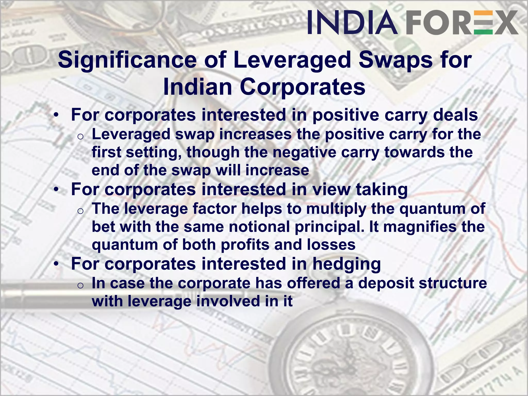 Significance of Leveraged Swaps for
         Indian Corporates
• For corporates interested in positive carry deals
  o   Leveraged swap increases the positive carry for the
      first setting, though the negative carry towards the
      end of the swap will increase
• For corporates interested in view taking
  o   The leverage factor helps to multiply the quantum of
      bet with the same notional principal. It magnifies the
      quantum of both profits and losses
• For corporates interested in hedging
  o   In case the corporate has offered a deposit structure
      with leverage involved in it
 