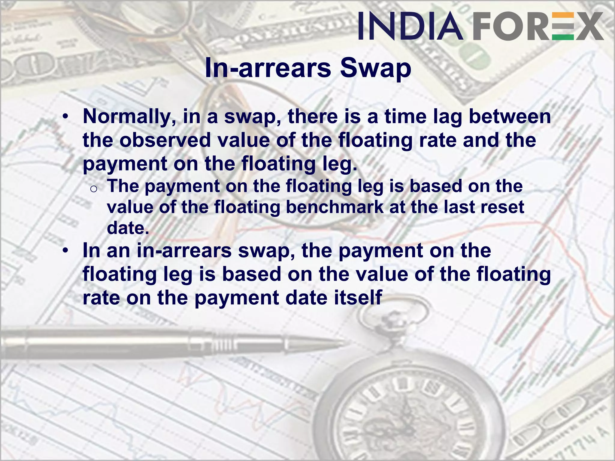 In-arrears Swap
• Normally, in a swap, there is a time lag between
  the observed value of the floating rate and the
  payment on the floating leg.
  o   The payment on the floating leg is based on the
      value of the floating benchmark at the last reset
      date.
• In an in-arrears swap, the payment on the
  floating leg is based on the value of the floating
  rate on the payment date itself
 