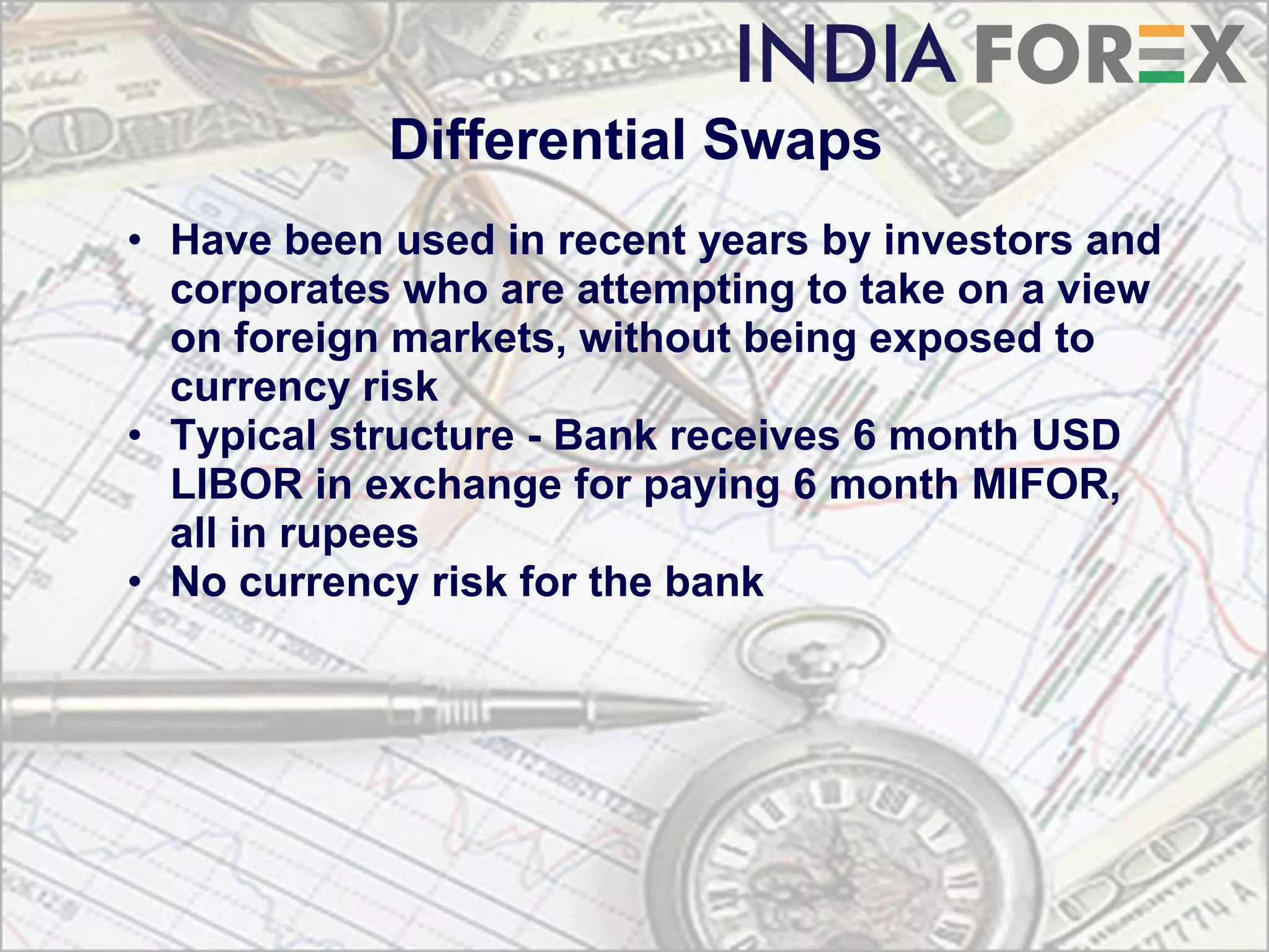 Differential Swaps
• Have been used in recent years by investors and
  corporates who are attempting to take on a view
  on foreign markets, without being exposed to
  currency risk
• Typical structure - Bank receives 6 month USD
  LIBOR in exchange for paying 6 month MIFOR,
  all in rupees
• No currency risk for the bank
 