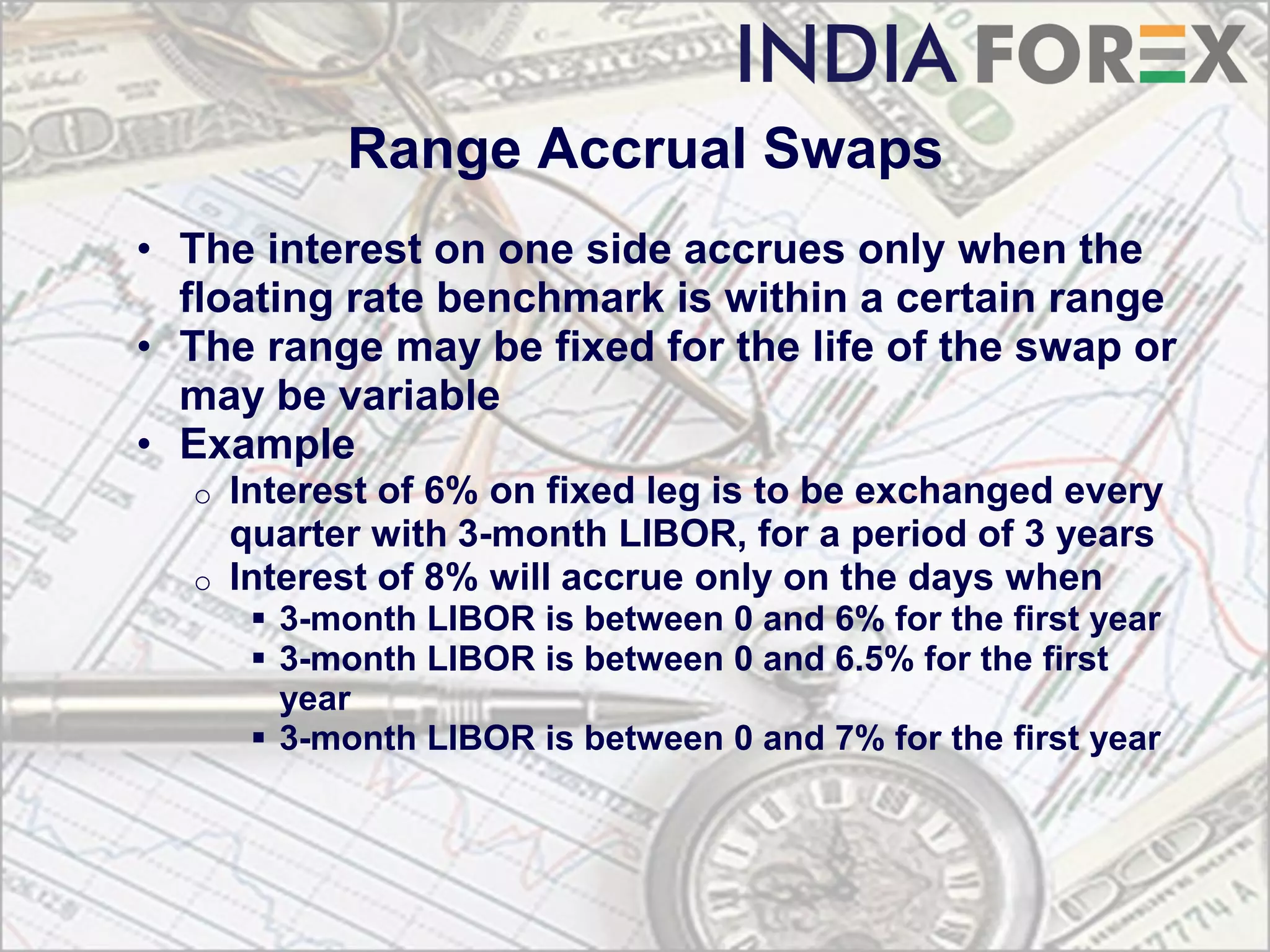Range Accrual Swaps
• The interest on one side accrues only when the
  floating rate benchmark is within a certain range
• The range may be fixed for the life of the swap or
  may be variable
• Example
  o   Interest of 6% on fixed leg is to be exchanged every
      quarter with 3-month LIBOR, for a period of 3 years
  o   Interest of 8% will accrue only on the days when
        3-month LIBOR is between 0 and 6% for the first year
        3-month LIBOR is between 0 and 6.5% for the first
         year
        3-month LIBOR is between 0 and 7% for the first year
 