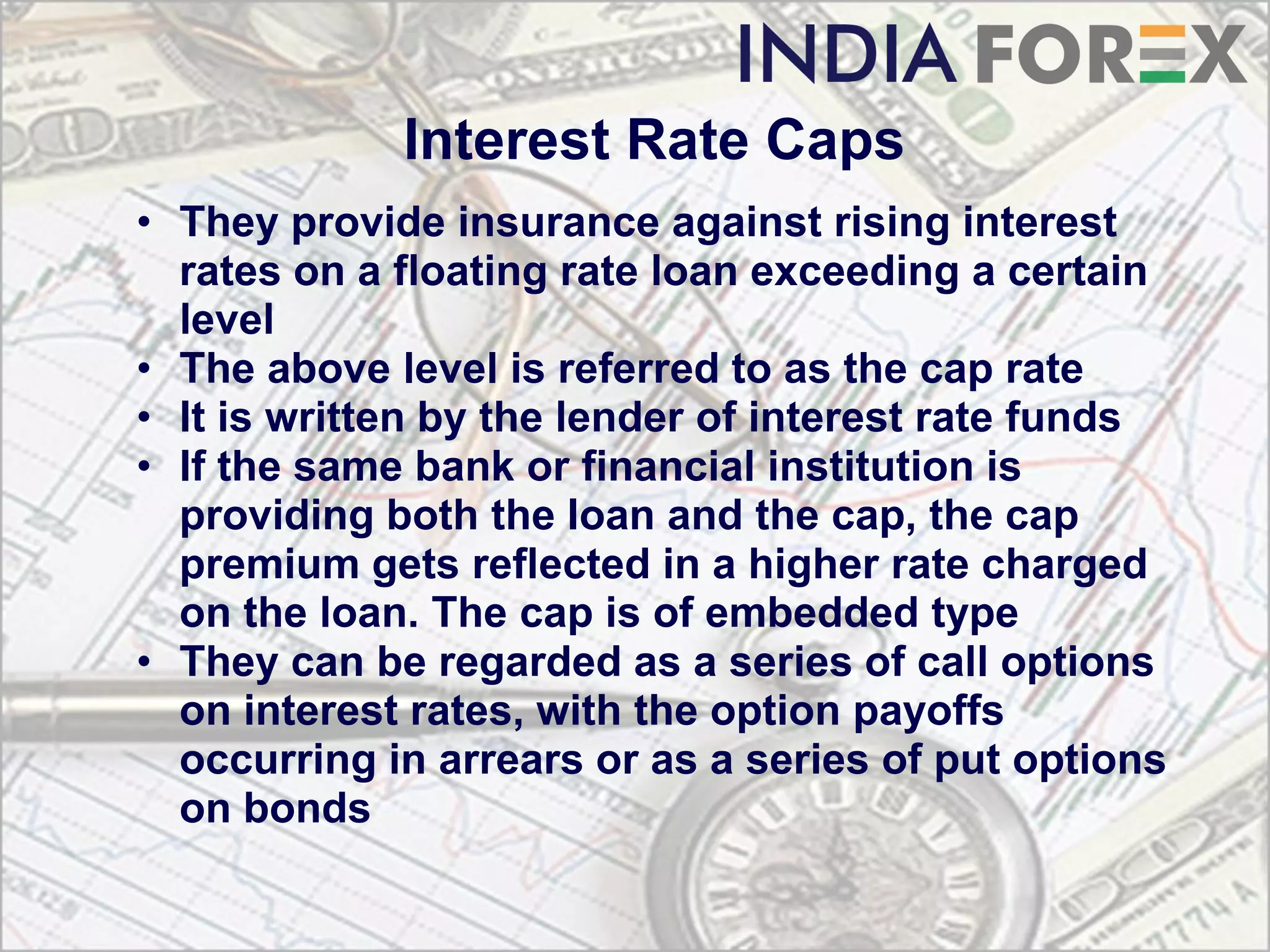 Interest Rate Caps
• They provide insurance against rising interest
  rates on a floating rate loan exceeding a certain
  level
• The above level is referred to as the cap rate
• It is written by the lender of interest rate funds
• If the same bank or financial institution is
  providing both the loan and the cap, the cap
  premium gets reflected in a higher rate charged
  on the loan. The cap is of embedded type
• They can be regarded as a series of call options
  on interest rates, with the option payoffs
  occurring in arrears or as a series of put options
  on bonds
 