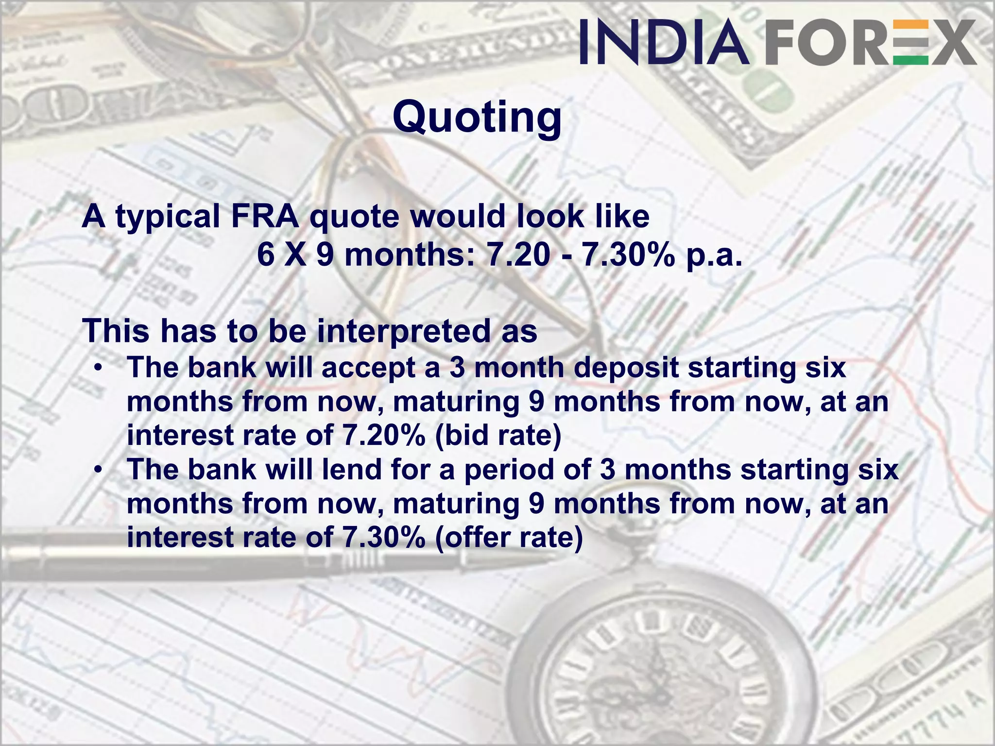 Quoting

A typical FRA quote would look like
           6 X 9 months: 7.20 - 7.30% p.a.

This has to be interpreted as
• The bank will accept a 3 month deposit starting six
  months from now, maturing 9 months from now, at an
  interest rate of 7.20% (bid rate)
• The bank will lend for a period of 3 months starting six
  months from now, maturing 9 months from now, at an
  interest rate of 7.30% (offer rate)
 