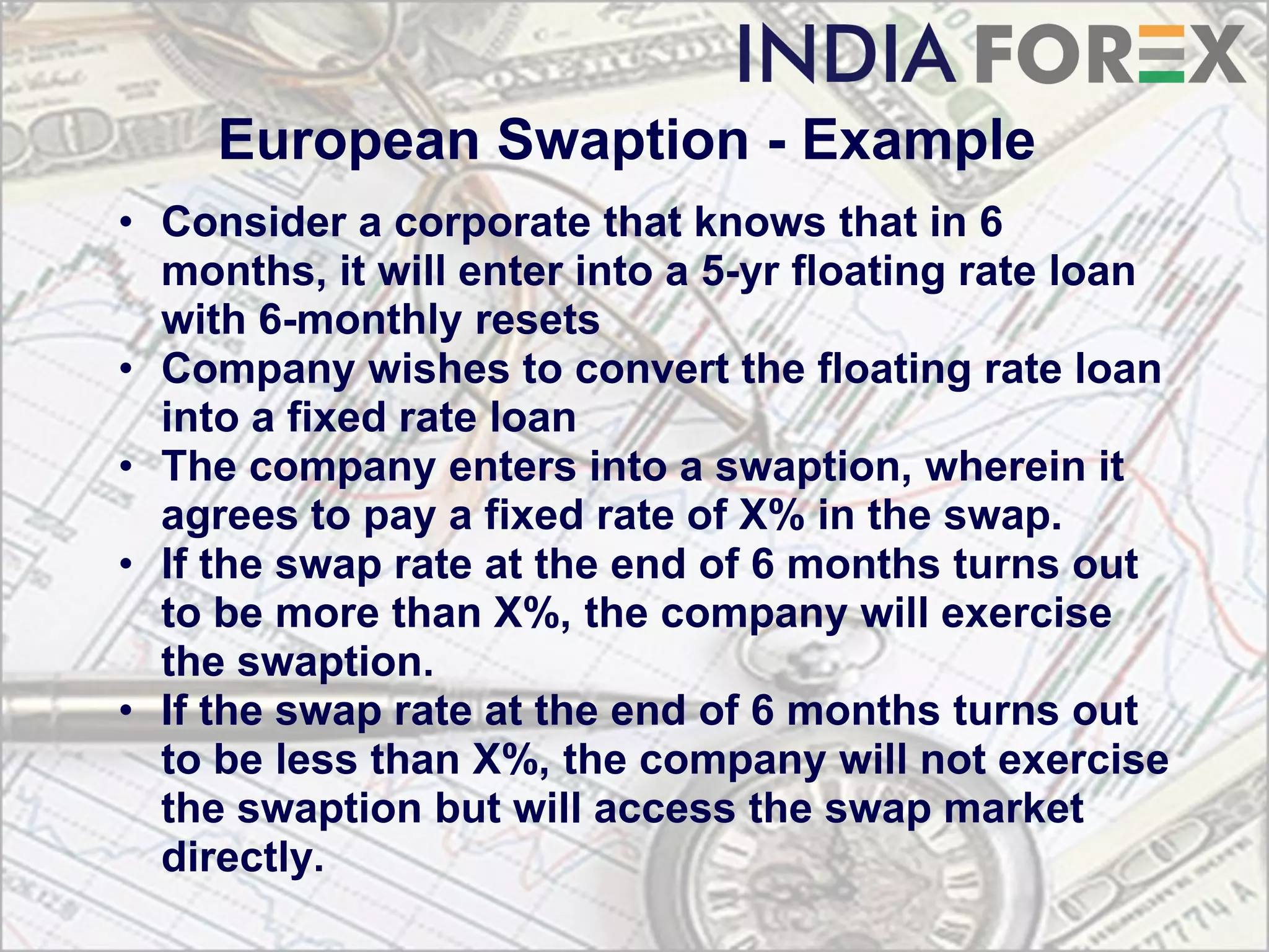 European Swaption - Example
• Consider a corporate that knows that in 6
  months, it will enter into a 5-yr floating rate loan
  with 6-monthly resets
• Company wishes to convert the floating rate loan
  into a fixed rate loan
• The company enters into a swaption, wherein it
  agrees to pay a fixed rate of X% in the swap.
• If the swap rate at the end of 6 months turns out
  to be more than X%, the company will exercise
  the swaption.
• If the swap rate at the end of 6 months turns out
  to be less than X%, the company will not exercise
  the swaption but will access the swap market
  directly.
 