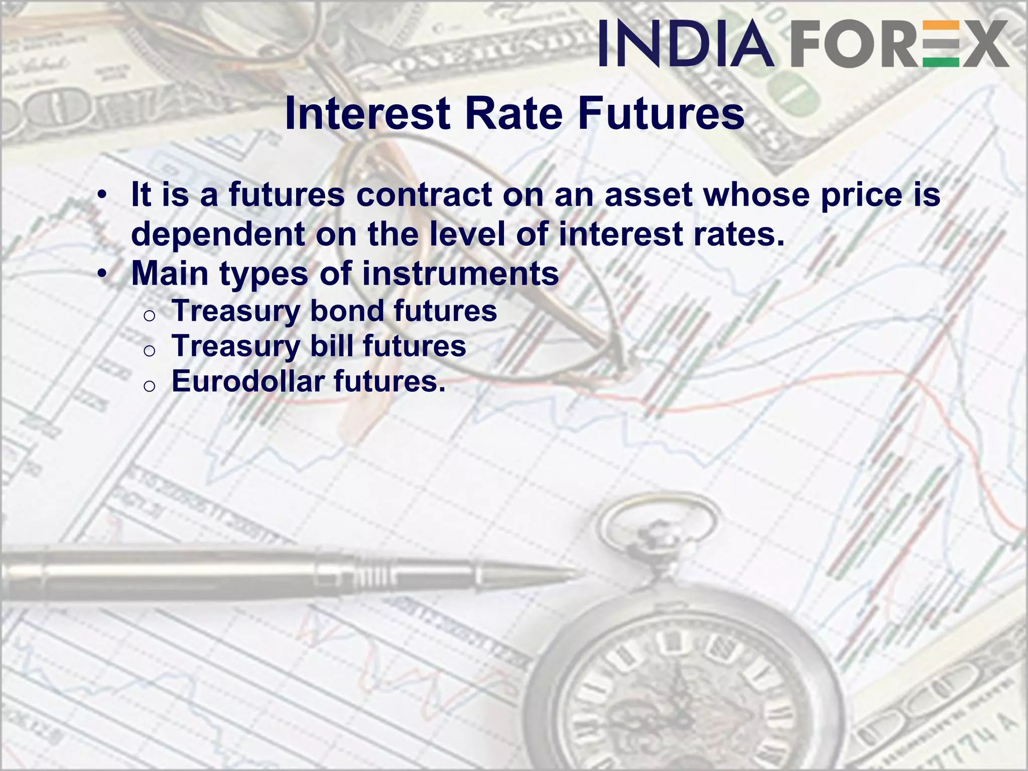 Interest Rate Futures
• It is a futures contract on an asset whose price is
  dependent on the level of interest rates.
• Main types of instruments
  o   Treasury bond futures
  o   Treasury bill futures
  o   Eurodollar futures.
 