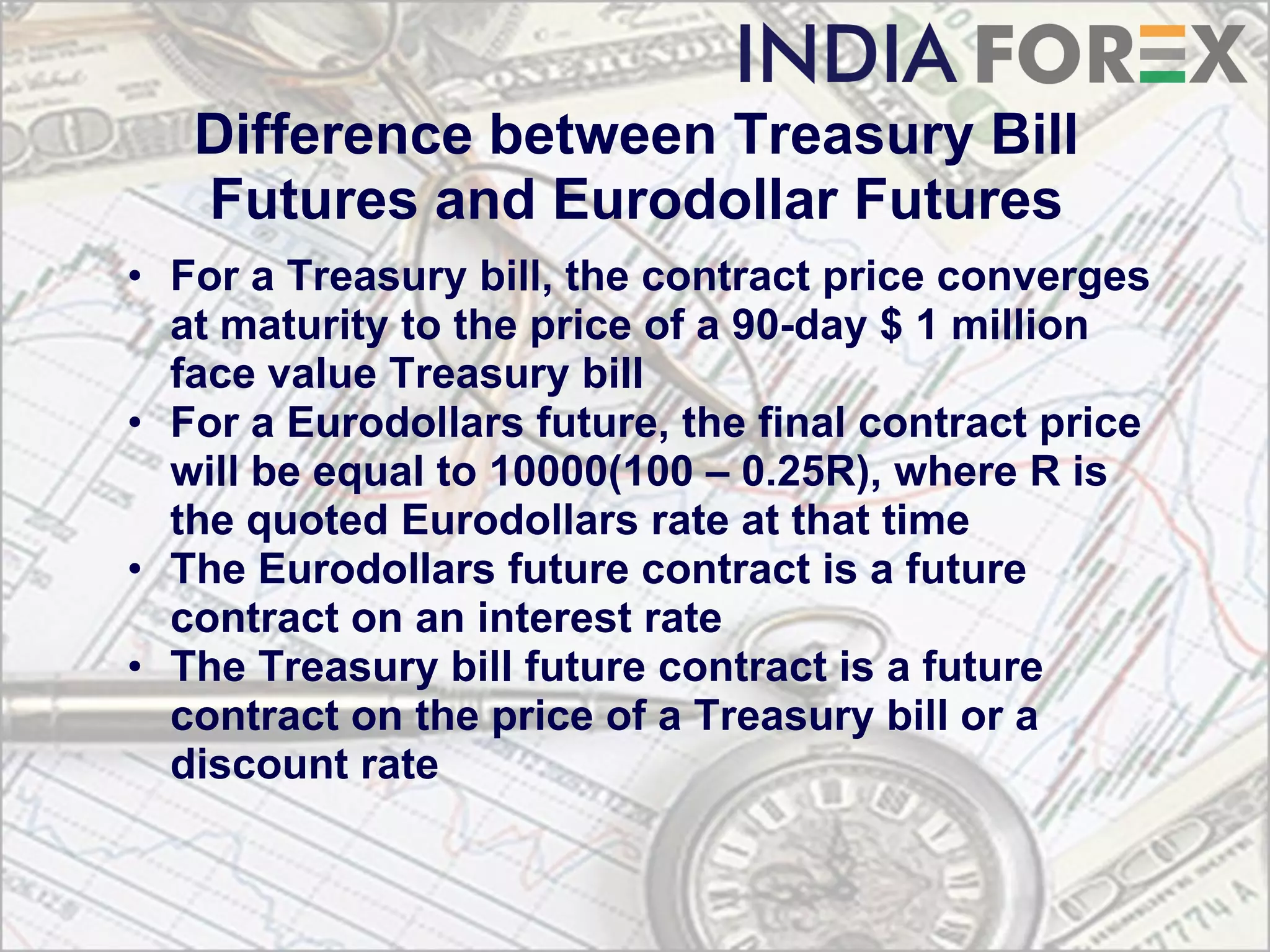 Difference between Treasury Bill
   Futures and Eurodollar Futures
• For a Treasury bill, the contract price converges
  at maturity to the price of a 90-day $ 1 million
  face value Treasury bill
• For a Eurodollars future, the final contract price
  will be equal to 10000(100 – 0.25R), where R is
  the quoted Eurodollars rate at that time
• The Eurodollars future contract is a future
  contract on an interest rate
• The Treasury bill future contract is a future
  contract on the price of a Treasury bill or a
  discount rate
 