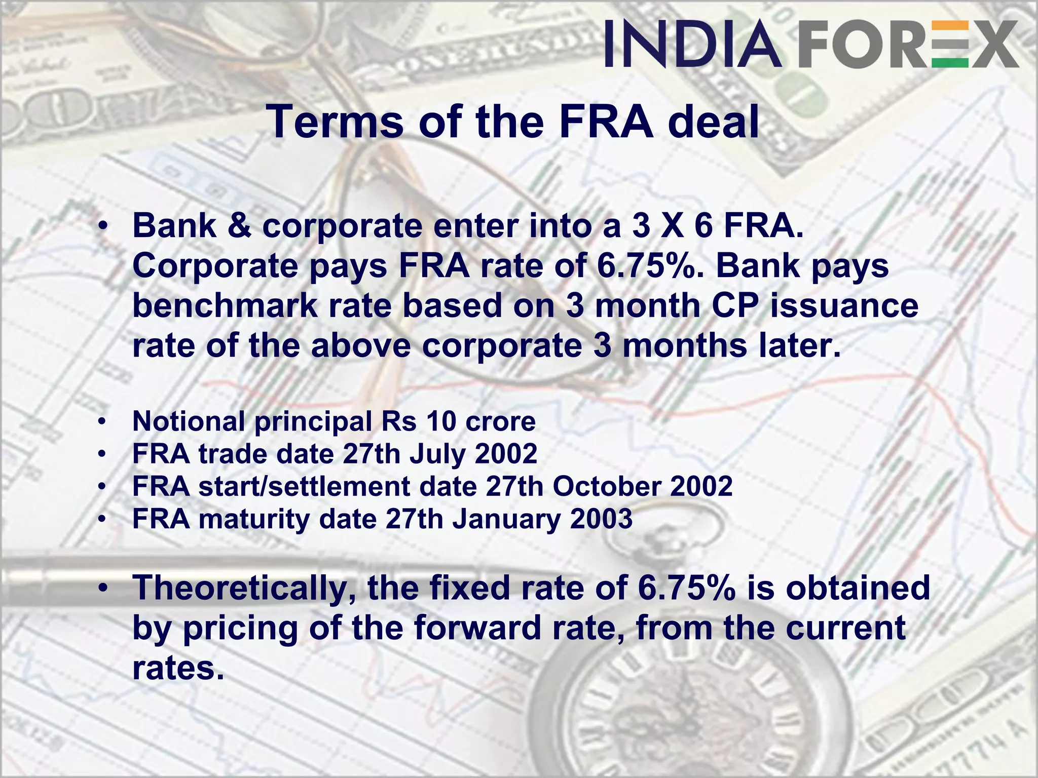 Terms of the FRA deal

• Bank & corporate enter into a 3 X 6 FRA.
  Corporate pays FRA rate of 6.75%. Bank pays
  benchmark rate based on 3 month CP issuance
  rate of the above corporate 3 months later.

•   Notional principal Rs 10 crore
•   FRA trade date 27th July 2002
•   FRA start/settlement date 27th October 2002
•   FRA maturity date 27th January 2003

• Theoretically, the fixed rate of 6.75% is obtained
  by pricing of the forward rate, from the current
  rates.
 