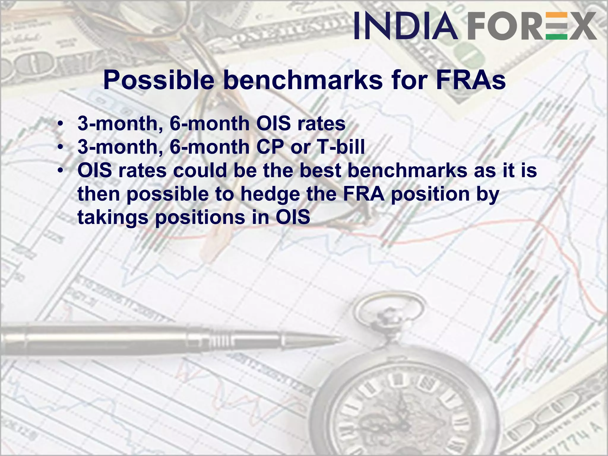 Possible benchmarks for FRAs
• 3-month, 6-month OIS rates
• 3-month, 6-month CP or T-bill
• OIS rates could be the best benchmarks as it is
  then possible to hedge the FRA position by
  takings positions in OIS
 