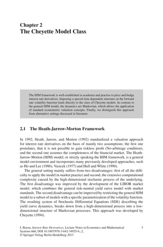 Chapter 2
The Cheyette Model Class




      The HJM framework is well-established in academia and practise to price and hedge
      interest rate derivatives. Imposing a special time dependent structure on the forward
      rate volatility function leads directly to the class of Cheyette models. In contrast to
      the general HJM model, the dynamics are Markovian, which allows the application
      of standard econometric valuation concepts. Finally, we distinguish this approach
      from alternative settings discussed in literature.



2.1 The Heath-Jarrow-Morton Framework

In 1992, Heath, Jarrow, and Morton (1992) standardized a valuation approach
for interest rate derivatives on the basis of mainly two assumptions: the ﬁrst one
postulates, that it is not possible to gain riskless proﬁt (No-arbitrage condition),
and the second one assumes the completeness of the ﬁnancial market. The Heath-
Jarrow-Morton (HJM) model, or strictly speaking the HJM framework, is a general
model environment and incorporates many previously developed approaches, such
as Ho and Lee (1986), Vasicek (1977) and Hull and White (1990).
   The general setting mainly suffers from two disadvantages: ﬁrst of all the difﬁ-
culty to apply the model in market practice and second, the extensive computational
complexity caused by the high-dimensional stochastic process of the underlying.
The ﬁrst disadvantage was improved by the development of the LIBOR market
model, which combines the general risk-neutral yield curve model with market
standards. The second disadvantage can be improved by restricting the general HJM
model to a subset of models with a speciﬁc parametrization of the volatility function.
The resulting system of Stochastic Differential Equations (SDE) describing the
yield curve dynamics, breaks down from a high-dimensional process into a low-
dimensional structure of Markovian processes. This approach was developed by
Cheyette (1994).


I. Beyna, Interest Rate Derivatives, Lecture Notes in Economics and Mathematical                3
Systems 666, DOI 10.1007/978-3-642-34925-6 2,
© Springer-Verlag Berlin Heidelberg 2013
 