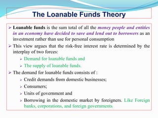 The Loanable Funds Theory
 Loanable funds is the sum total of all the money people and entities
in an economy have decided to save and lend out to borrowers as an
investment rather than use for personal consumption
 This view argues that the risk-free interest rate is determined by the
interplay of two forces:
 Demand for loanable funds and
 The supply of loanable funds.
 The demand for loanable funds consists of :
 Credit demands from domestic businesses;
 Consumers;
 Units of government and
 Borrowing in the domestic market by foreigners. Like Foreign
banks, corporations, and foreign governments
 