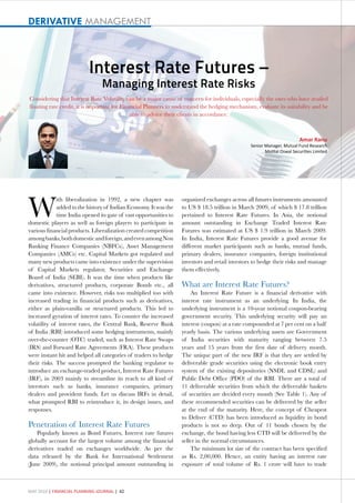 DERIVATIVE MANAGEMENT



                          Interest Rate Futures –
                                Managing Interest Rate Risks
Considering that Interest Rate Volatility can be a major cause of concern for individuals, especially the ones who have availed
floating rate credit, it is important for Financial Planners to understand the hedging mechanism, evaluate its suitability and be
                                              able to advice their clients in accordance.



                                                                                                                        Amar Ranu
                                                                                                Senior Manager, Mutual Fund Research
                                                                                                       Motilal Oswal Securities Limited




W
             ith liberalization in 1992, a new chapter was         organized exchanges across all futures instruments amounted
             added to the history of Indian Economy. It was the    to US $ 18.5 trillion in March 2009, of which $ 17.8 trillion
             time India opened its gate of vast opportunities to   pertained to Interest Rate Futures. In Asia, the notional
domestic players as well as foreign players to participate in      amount outstanding in Exchange Traded Interest Rate
various financial products. Liberalization created competition     Futures was estimated at US $ 1.9 trillion in March 2009.
among banks, both domestic and foreign, and even among Non         In India, Interest Rate Futures provide a good avenue for
Banking Finance Companies (NBFCs), Asset Management                different market participants such as banks, mutual funds,
Companies (AMCs) etc. Capital Markets got regulated and            primary dealers, insurance companies, foreign institutional
many new products came into existence under the supervision        investors and retail investors to hedge their risks and manage
of Capital Markets regulator, Securities and Exchange              them effectively.
Board of India (SEBI). It was the time when products like
derivatives, structured products, corporate Bonds etc., all        What are Interest Rate Futures?
came into existence. However, risks too multiplied too with            An Interest Rate Future is a financial derivative with
increased trading in financial products such as derivatives,       interest rate instrument as an underlying. In India, the
either as plain-vanilla or structured products. This led to        underlying instrument is a 10-year notional coupon-bearing
increased gyration of interest rates. To counter the increased     government security. This underlying security will pay an
volatility of interest rates, the Central Bank, Reserve Bank       interest (coupon) at a rate compounded at 7 per cent on a half
of India (RBI) introduced some hedging instruments, mainly         yearly basis. The various underlying assets are Government
over-the-counter (OTC) traded, such as Interest Rate Swaps         of India securities with maturity ranging between 7.5
(IRS) and Forward Rate Agreements (FRA). These products            years and 15 years from the first date of delivery month.
were instant hit and helped all categories of traders to hedge     The unique part of the new IRF is that they are settled by
their risks. The success prompted the banking regulator to         deliverable grade securities using the electronic book entry
introduce an exchange-traded product, Interest Rate Futures        system of the existing depositories (NSDL and CDSL) and
(IRF), in 2003 mainly to streamline its reach to all kind of       Public Debt Office (PDO) of the RBI. There are a total of
investors such as banks, insurance companies, primary              11 deliverable securities from which the deliverable baskets
dealers and provident funds. Let us discuss IRFs in detail,        of securities are decided every month (See Table 1). Any of
what prompted RBI to reintroduce it, its design issues, and        these recommended securities can be delivered by the seller
responses.                                                         at the end of the maturity. Here, the concept of Cheapest
                                                                   to Deliver (CTD) has been introduced as liquidity in bond
Penetration of Interest Rate Futures                               products is not so deep. Out of 11 bonds chosen by the
    Popularly known as Bond Futures, Interest rate futures         exchange, the bond having less CTD will be delivered by the
globally account for the largest volume among the financial        seller in the normal circumstances.
derivatives traded on exchanges worldwide. As per the                  The minimum lot size of the contract has been specified
data released by the Bank for International Settlement             as Rs. 2,00,000. Hence, an entity having an interest rate
(June 2009), the notional principal amount outstanding in          exposure of total volume of Rs. 1 crore will have to trade



MAY 2010 | FINANCIAL PLANNING JOURNAL | 42
 