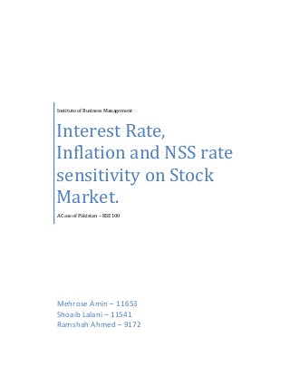 Institute of Business Management

Interest Rate,
Inflation and NSS rate
sensitivity on Stock
Market.
A Case of Pakistan – KSE100

Mehrose Amin – 11653
Shoaib Lalani – 11541
Ramshah Ahmed – 9172

 