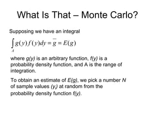 What Is That – Monte Carlo? ,[object Object],where  g(y)  is an arbitrary function,  f(y)  is a probability density function, and A is the range of integration. To obtain an estimate of  E(g) , we pick a number  N  of sample values  (y t )  at random from the probability density function  f(y) .  