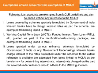 Exemptions of loan accounts from exemption of MCLR
Following loan accounts are exempted from MCLR guidelines and can
be priced without any reference to the MCLR:
i. Loans covered by schemes specially formulated by Government of India
wherein banks have to charge interest rates as per the scheme, are
exempted from being linked to MCLR.
ii. Working Capital Term Loan (WCTL), Funded Interest Term Loan (FITL),
etc. granted as part of the rectification/restructuring package, are
exempted from being linked to MCLR.
iii. Loans granted under various refinance schemes formulated by
Government of India or any Government Undertakings wherein banks
charge interest at the rates prescribed under the schemes to the extent
refinance is available are exempted from being linked to MCLR as the
benchmark for determining interest rate. Interest rate charged on the part
not covered under refinance should adhere to the MCLR guidelines.
 