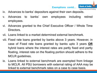 Exemptions contd…
iv. Advances to banks’ depositors against their own deposits.
v. Advances to banks’ own employees including retired
employees.
vi. Advances granted to the Chief Executive Officer / Whole Time
Directors.
vii. Loans linked to a market determined external benchmark.
viii. Fixed rate loans granted by banks above 3 years. However, in
case of Fixed rate loans granted by banks upto 3 years OR
hybrid loans where the interest rates are partly fixed and partly
floating, interest rate on the floating portion should adhere to the
MCLR guidelines.
ix. Loans linked to external benchmark are exempted from linkage
to MCLR. All PSU borrowers with external rating of AAA may be
linked to external benchmark rates on a case to case basis.
 
