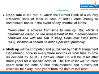 RBLR contd…
 Repo rate is the rate at which the Central Bank of a country
(Reserve Bank of India in case of India) lends money to
commercial banks in the event of any shortfall of funds.
“Repo rate” is advised from time to time by RBI, which is
determined based on the assessment of the macroeconomic
condition and with the aim to keep Consumer Price Index
(CPI) inflation in control i.e near 4 per cent presently.
 Mark up will be computed and published by Risk Management
Department, once in every three months or from time to time
as decided by ALCO. However, Mark Up will be reset after
three years for a specific account. The first reset will be three
years from the date of first disbursement and subsequent
reset will be every three years from the date of last reset.
 