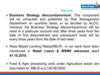  Business Strategy discount/premium: This component
will be computed and published by Risk Management
Department on quarterly basis, or as decided by ALCO.
However the Business Strategy discount/premium will be
reset in a particular account only after three years from the
date of first disbursement and subsequent reset will be
every three years from the date of last reset.
 Repo Based Lending Rates(RBLR) in our bank have been
introduced in Retail Loans & MSME advances w.e.f
01.10.2019.
 Food & Agro processing units under Agriculture sector are
also linked to RBLR w.e.f 29.08.2020.
RBLR contd…
 