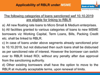 Applicability of RBLR under MSME
The following categories of loans sanctioned wef 10.10.2019
are eligible for linking to RBLR
a) All new floating rate loans to Micro Small & Medium enterprises.
b) All facilities granted to various categories of loans to new MSME
borrowers viz Working Capital, Term Loans, Bills, Packing Credit
etc. shall be linked to RBLR.
c) In case of loans under above segments already sanctioned prior
to 10.10.2019, but not disbursed then such loans shall be disbursed
as per sanctioned rate of interest. However the borrower can switch
over to RBLR linked ROI, without any penalty after due approval
from the sanctioning authority.
d) Other existing borrowers shall have the option to move to the
RBLR at mutually acceptable terms, upon renewal of limits.
 
