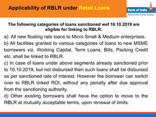 Applicability of RBLR under Retail Loans
The following categories of loans sanctioned wef 10.10.2019 are
eligible for linking to RBLR:
a) All new floating rate loans to Micro Small & Medium enterprises.
b) All facilities granted to various categories of loans to new MSME
borrowers viz. Working Capital, Term Loans, Bills, Packing Credit
etc. shall be linked to RBLR.
c) In case of loans under above segments already sanctioned prior
to 10.10.2019, but not disbursed then such loans shall be disbursed
as per sanctioned rate of interest. However the borrower can switch
over to RBLR linked ROI, without any penalty after due approval
from the sanctioning authority.
d) Other existing borrowers shall have the option to move to the
RBLR at mutually acceptable terms, upon renewal of limits.
 