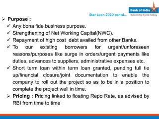  Purpose :
 Any bona fide business purpose.
 Strengthening of Net Working Capital(NWC).
 Repayment of high cost debt availed from other Banks.
 To our existing borrowers for urgent/unforeseen
reasons/purposes like surge in orders/urgent payments like
duties, advances to suppliers, administrative expenses etc.
 Short term loan within term loan granted, pending full tie
up/financial closure/joint documentation to enable the
company to roll out the project so as to be in a position to
complete the project well in time.
 Pricing : Pricing linked to floating Repo Rate, as advised by
RBI from time to time
Star Loan 2020 contd…
 