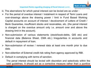 Important Points regarding charging of Penal Interest contd…
iii. The aberrations for which penal interest can be levied are as under :
 For the period of overdue interest / instalment in respect of Term Loans and
over-drawings above the drawing power / limit in Fund Based Working
Capital accounts on account of interest / devolvement of Letters of Credit /
Bank Guarantee, insufficient stocks and receivables, etc. (the penal interest
is charged on the overdue amount only i.e. amount over and above the
drawing limit in the account).
 Non-submission of various statements (stock/book-debts, QIS etc) and
financial data (Balance Sheet, CMA etc.) Irregularities in accounts and
default in repayment of loan.
 Non-submission of review / renewal data at least one month prior to due
date.
 Non-obtention of External credit risk rating from agency approved by RBI.
 Default in complying with terms of sanction.
The penal interest should be levied with discretion and selectively within the
said guidelines. It should act as a corrective measure rather than a punitive
action.
 