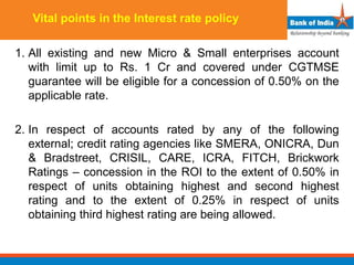 Vital points in the Interest rate policy
1. All existing and new Micro & Small enterprises account
with limit up to Rs. 1 Cr and covered under CGTMSE
guarantee will be eligible for a concession of 0.50% on the
applicable rate.
2. In respect of accounts rated by any of the following
external; credit rating agencies like SMERA, ONICRA, Dun
& Bradstreet, CRISIL, CARE, ICRA, FITCH, Brickwork
Ratings – concession in the ROI to the extent of 0.50% in
respect of units obtaining highest and second highest
rating and to the extent of 0.25% in respect of units
obtaining third highest rating are being allowed.
 