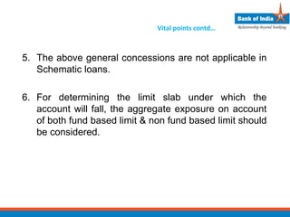 Vital points contd…
5. The above general concessions are not applicable in
Schematic loans.
6. For determining the limit slab under which the
account will fall, the aggregate exposure on account
of both fund based limit & non fund based limit should
be considered.
 