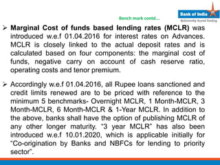  Marginal Cost of funds based lending rates (MCLR) was
introduced w.e.f 01.04.2016 for interest rates on Advances.
MCLR is closely linked to the actual deposit rates and is
calculated based on four components: the marginal cost of
funds, negative carry on account of cash reserve ratio,
operating costs and tenor premium.
 Accordingly w.e.f 01.04.2016, all Rupee loans sanctioned and
credit limits renewed are to be priced with reference to the
minimum 5 benchmarks- Overnight MCLR, 1 Month-MCLR, 3
Month-MCLR, 6 Month-MCLR & 1-Year MCLR. In addition to
the above, banks shall have the option of publishing MCLR of
any other longer maturity. “3 year MCLR” has also been
introduced w.e.f 10.01.2020, which is applicable initially for
“Co-origination by Banks and NBFCs for lending to priority
sector”.
Bench mark contd...
 
