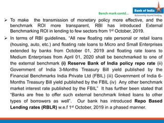  To make the transmission of monetary policy more effective, and the
benchmark ROI more transparent, RBI has introduced External
Benchmarking ROI in lending to few sectors from 1st October, 2019.
 In terms of RBI guidelines, “All new floating rate personal or retail loans
(housing, auto, etc.) and floating rate loans to Micro and Small Enterprises
extended by banks from October 01, 2019 and floating rate loans to
Medium Enterprises from April 01, 2020 shall be benchmarked to one of
the external benchmark (i) Reserve Bank of India policy repo rate (ii)
Government of India 3-Months Treasury Bill yield published by the
Financial Benchmarks India Private Ltd (FBIL) (iii) Government of India 6-
Months Treasury Bill yield published by the FBIL (iv) Any other benchmark
market interest rate published by the FBIL” It has further been stated that
“Banks are free to offer such external benchmark linked loans to other
types of borrowers as well”. Our bank has introduced Repo Based
Lending rates (RBLR) w.e.f 1st October, 2019 in a phased manner.
Bench mark contd...
 