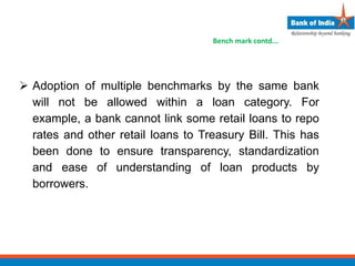  Adoption of multiple benchmarks by the same bank
will not be allowed within a loan category. For
example, a bank cannot link some retail loans to repo
rates and other retail loans to Treasury Bill. This has
been done to ensure transparency, standardization
and ease of understanding of loan products by
borrowers.
Bench mark contd...
 