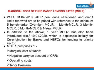 MARGINAL COST OF FUND BASED LENDING RATES (MCLR)
 W.e.f. 01.04.2016, all Rupee loans sanctioned and credit
limits renewed are to be priced with reference to the minimum
5 benchmarks- Overnight MCLR, 1 Month-MCLR, 3 Month-
MCLR, 6 Month-MCLR & 1-Year MCLR.
 In addition to the above, “3 year MCLR” has also been
introduced w.e.f 10.01.2020, which is applicable initially for
Co-origination by Banks and NBFCs for lending to priority
sector.
 MCLR comprises of -
Marginal cost of funds;
Negative carry on account of CRR;
Operating costs;
Tenor Premium.
 