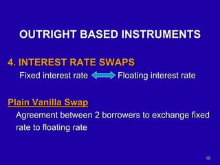 10
OUTRIGHT BASED INSTRUMENTS
4. INTEREST RATE SWAPS
Fixed interest rate Floating interest rate
Plain Vanilla Swap
Agreement between 2 borrowers to exchange fixed
rate to floating rate
 