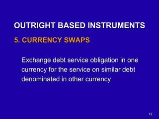 12
OUTRIGHT BASED INSTRUMENTS
5. CURRENCY SWAPS
Exchange debt service obligation in one
currency for the service on similar debt
denominated in other currency
 