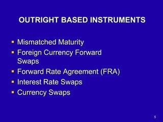 5
OUTRIGHT BASED INSTRUMENTS
 Mismatched Maturity
 Foreign Currency Forward
Swaps
 Forward Rate Agreement (FRA)
 Interest Rate Swaps
 Currency Swaps
 