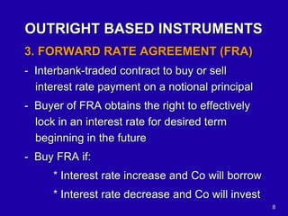 8
OUTRIGHT BASED INSTRUMENTS
3. FORWARD RATE AGREEMENT (FRA)
- Interbank-traded contract to buy or sell
interest rate payment on a notional principal
- Buyer of FRA obtains the right to effectively
lock in an interest rate for desired term
beginning in the future
- Buy FRA if:
* Interest rate increase and Co will borrow
* Interest rate decrease and Co will invest
 