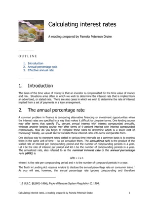 Calculating interest rates
                            A reading prepared by Pamela Peterson Drake




OUTLINE

      1. Introduction
      2. Annual percentage rate
      3. Effective annual rate




1.        Introduction
The basis of the time value of money is that an investor is compensated for the time value of money
and risk. Situations arise often in which we wish to determine the interest rate that is implied from
an advertised, or stated rate. There are also cases in which we wish to determine the rate of interest
implied from a set of payments in a loan arrangement.


2.        The annual percentage rate
A common problem in finance is comparing alternative financing or investment opportunities when
the interest rates are specified in a way that makes it difficult to compare terms. One lending source
may offer terms that specify 91/4 percent annual interest with interest compounded annually,
whereas another lending source may offer terms of 9 percent interest with interest compounded
continuously. How do you begin to compare these rates to determine which is a lower cost of
borrowing? Ideally, we would like to translate these interest rates into some comparable form.
One obvious way to represent rates stated in various time intervals on a common basis is to express
them in the same unit of time -- so we annualize them. The annualized rate is the product of the
stated rate of interest per compounding period and the number of compounding periods in a year.
Let i be the rate of interest per period and let n be the number of compounding periods in a year.
The annualized rate, also referred to as the nominal interest rate or the annual percentage
rate (APR), is
                                                 APR = i x n
where i is the rate per compounding period and n is the number of compound periods in a year.
The Truth in Lending Act requires lenders to disclose the annual percentage rate on consumer loans. 1
As you will see, however, the annual percentage rate ignores compounding and therefore



1
    15 U.S.C. §§1601-1666j; Federal Reserve System Regulation Z, 1968.


Calculating interest rates, a reading prepared by Pamela Peterson Drake                         1
 