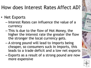 How does Interest Rates Affect AD?
• Net Exports
  – Interest Rates can influence the value of a
    currency
  – This is due to the flow of Hot Money, the
    higher the interest rate the greater the flow
    the stronger the local currency gets.
  – A strong pound will lead to imports being
    cheaper, so consumers suck in imports, this
    leads to a trade deficit and a low net exports
  – Exports as a result of a strong pound are now
    more expensive
 