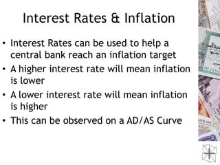 Interest Rates & Inflation
• Interest Rates can be used to help a
  central bank reach an inflation target
• A higher interest rate will mean inflation
  is lower
• A lower interest rate will mean inflation
  is higher
• This can be observed on a AD/AS Curve
 