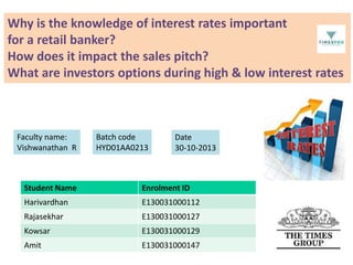 Why is the knowledge of interest rates important
for a retail banker?
How does it impact the sales pitch?
What are investors options during high & low interest rates

Faculty name:
Vishwanathan R

Batch code
HYD01AA0213

Date
30-10-2013

Student Name

Enrolment ID

Harivardhan

E130031000112

Rajasekhar

E130031000127

Kowsar

E130031000129

Amit

E130031000147

 