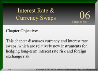 Copyright © 2007 by The McGraw-Hill Companies, Inc. All rights reserved.14-1
INTERNATIONAL
FINANCIAL
MANAGEMENT
EUN / RESNICK
Fourth Edition
Chapter Objective:
This chapter discusses currency and interest rate
swaps, which are relatively new instruments for
hedging long-term interest rate risk and foreign
exchange risk.
06Chapter Six
Interest Rate &
Currency Swaps
 