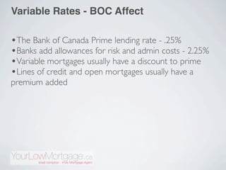 Variable Rates - BOC Affect

•The Bank of Canada Prime lending rate - .25%
•Banks add allowances for risk and admin costs - 2.25%
•Variable mortgages usually have a discount to prime
•Lines of credit and open mortgages usually have a
premium added
 