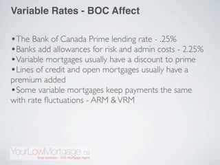 Variable Rates - BOC Affect

•The Bank of Canada Prime lending rate - .25%
•Banks add allowances for risk and admin costs - 2.25%
•Variable mortgages usually have a discount to prime
•Lines of credit and open mortgages usually have a
premium added
•Some variable mortgages keep payments the same
with rate ﬂuctuations - ARM & VRM
 