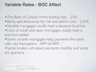 Variable Rates - BOC Affect

•The Bank of Canada Prime lending rate - .25%
•Banks add allowances for risk and admin costs - 2.25%
•Variable mortgages usually have a discount to prime
•Lines of credit and open mortgages usually have a
premium added
•Some variable mortgages keep payments the same
with rate ﬂuctuations - ARM & VRM
•Some lenders will adjust payments monthly and some
are quarterly
 