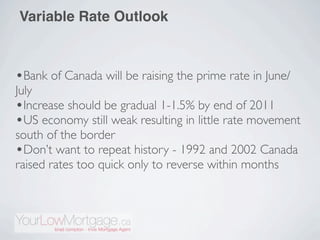 Variable Rate Outlook



•Bank of Canada will be raising the prime rate in June/
July
•Increase should be gradual 1-1.5% by end of 2011
•US economy still weak resulting in little rate movement
south of the border
•Don’t want to repeat history - 1992 and 2002 Canada
raised rates too quick only to reverse within months
 